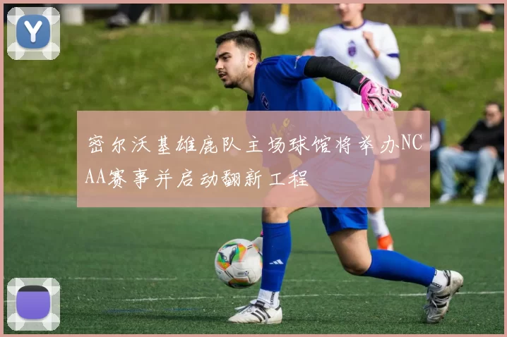 密尔沃基雄鹿队主场球馆将举办NCAA赛事并启动翻新工程