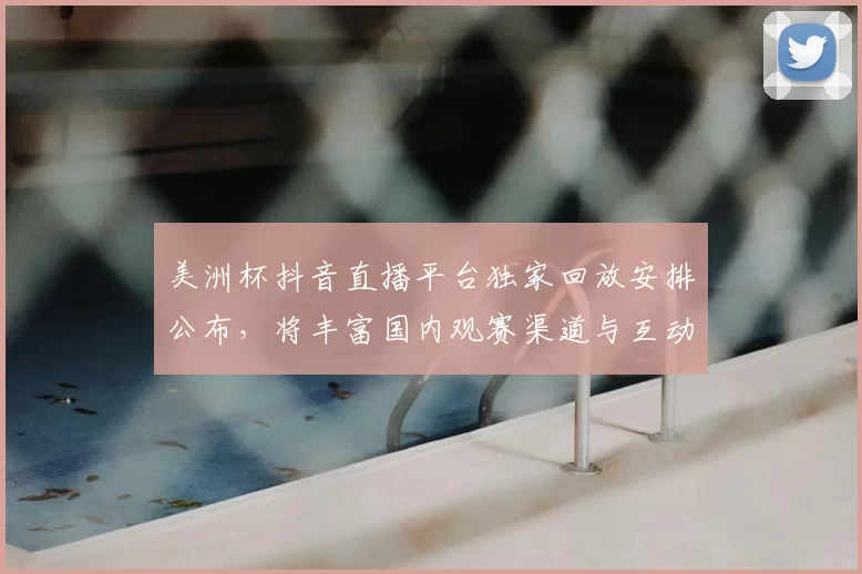 美洲杯抖音直播平台独家回放安排公布，将丰富国内观赛渠道与互动体验