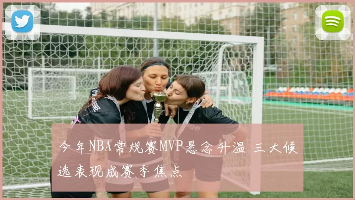 今年NBA常规赛MVP悬念升温 三大候选表现成赛季焦点