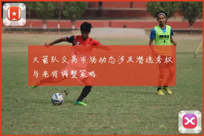 火箭队交易市场动态涉及潜选秀权与老将调整策略