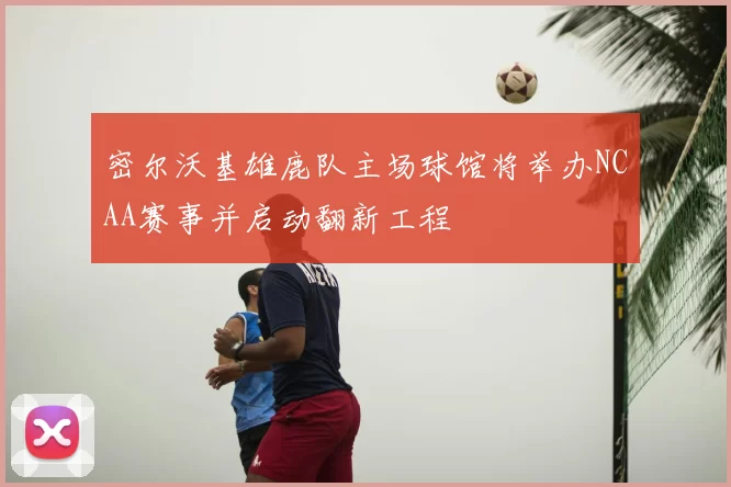 密尔沃基雄鹿队主场球馆将举办NCAA赛事并启动翻新工程