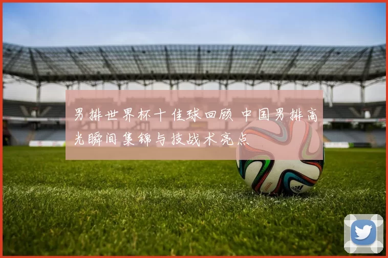 男排世界杯十佳球回顾 中国男排高光瞬间集锦与技战术亮点