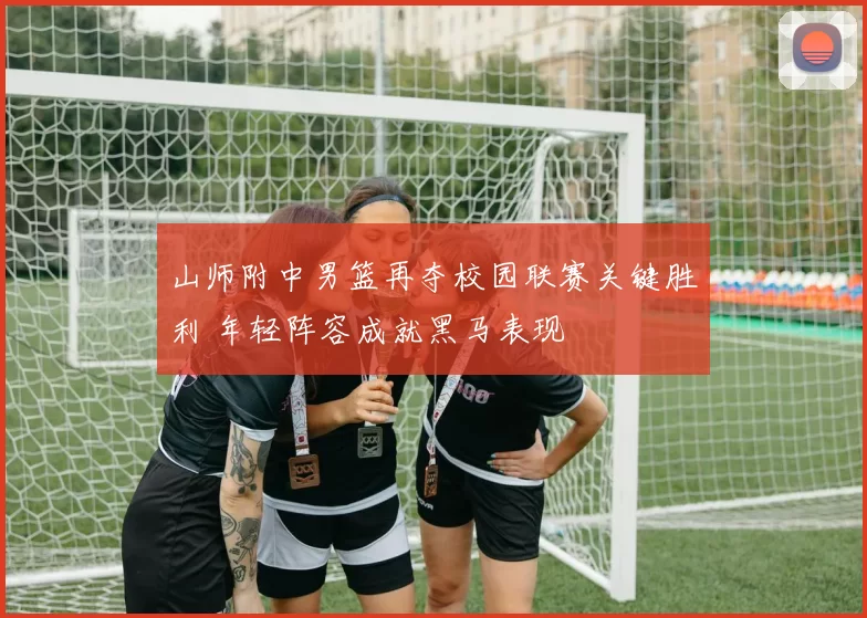 山师附中男篮再夺校园联赛关键胜利 年轻阵容成就黑马表现