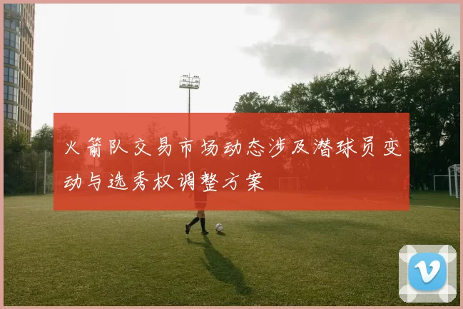 火箭队交易市场动态涉及潜球员变动与选秀权调整方案