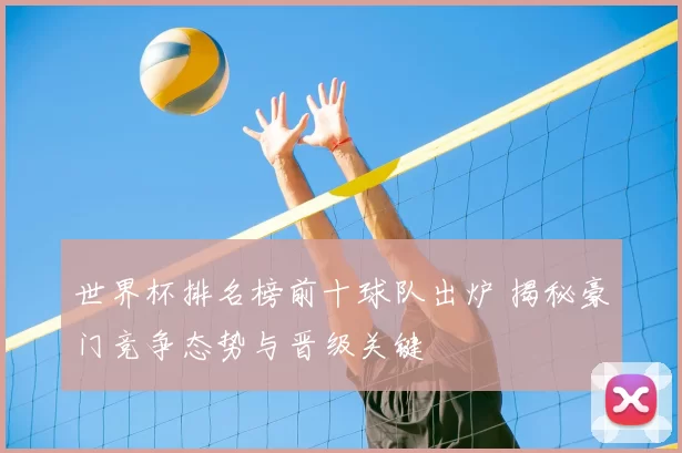 世界杯排名榜前十球队出炉 揭秘豪门竞争态势与晋级关键