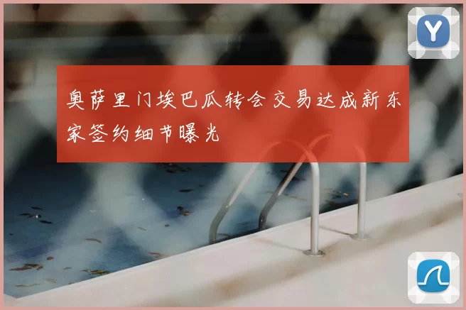 奥萨里门埃巴瓜转会交易达成新东家签约细节曝光