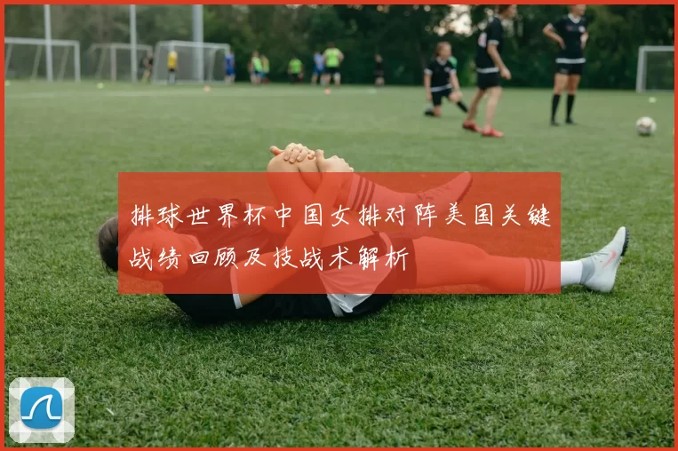 排球世界杯中国女排对阵美国关键战绩回顾及技战术解析