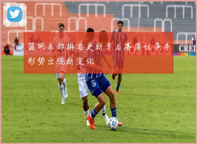 篮网东部排名更新季后赛席位争夺形势出现新变化