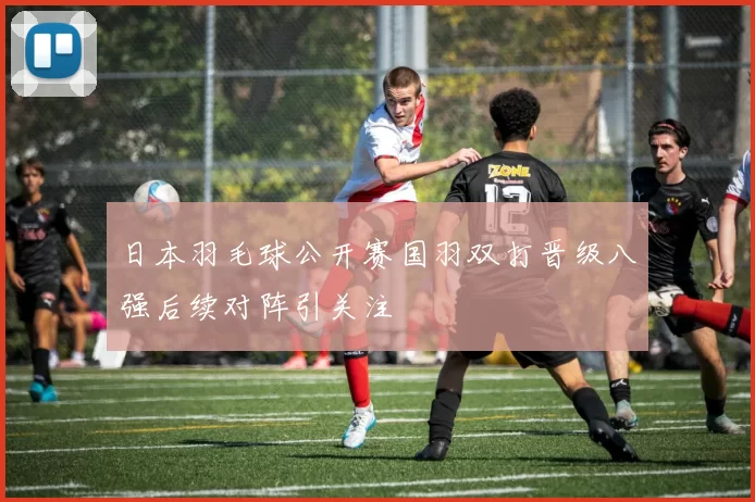 日本羽毛球公开赛国羽双打晋级八强后续对阵引关注