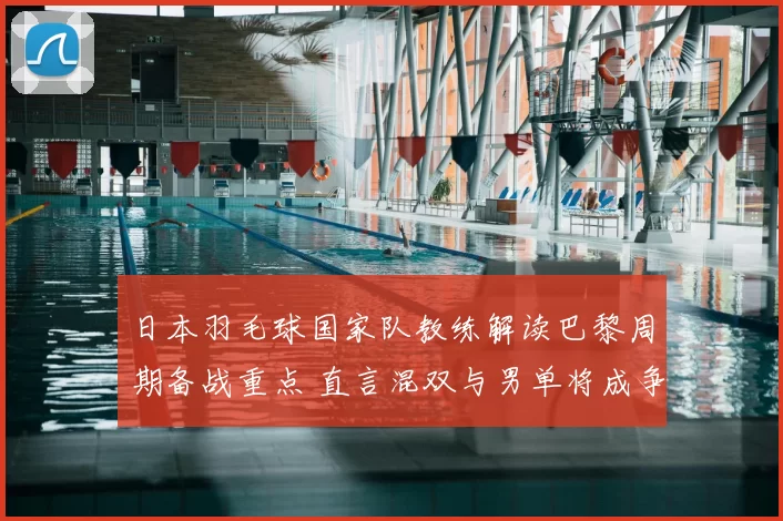 日本羽毛球国家队教练解读巴黎周期备战重点 直言混双与男单将成争牌关键