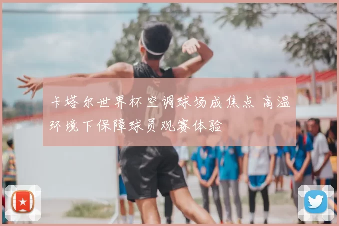 卡塔尔世界杯空调球场成焦点 高温环境下保障球员观赛体验