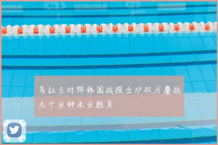 乌拉圭对阵韩国战报出炉双方鏖战九十分钟未分胜负