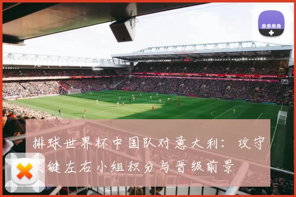 排球世界杯中国队对意大利：攻守关键左右小组积分与晋级前景