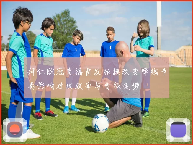 拜仁欧冠直播首发轮换改变锋线节奏影响进攻效率与晋级走势