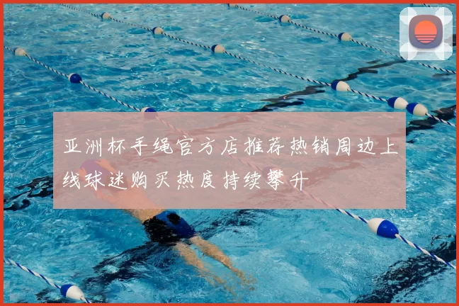亚洲杯手绳官方店推荐热销周边上线球迷购买热度持续攀升