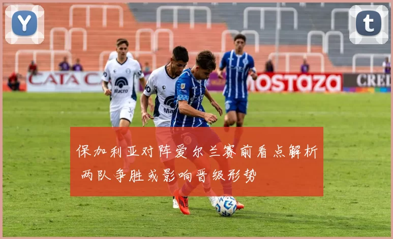 保加利亚对阵爱尔兰赛前看点解析 两队争胜或影响晋级形势