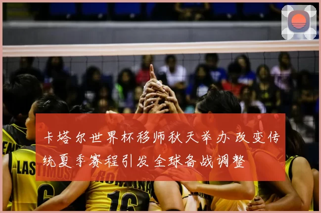 卡塔尔世界杯移师秋天举办 改变传统夏季赛程引发全球备战调整