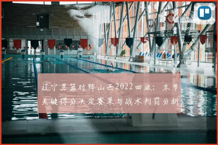 辽宁男篮对阵山西2022回放:末节关键得分决定赛果与战术判罚分析