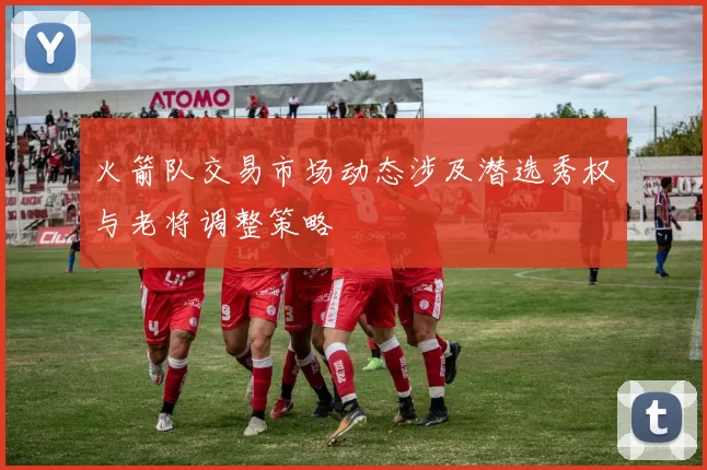 火箭队交易市场动态涉及潜选秀权与老将调整策略