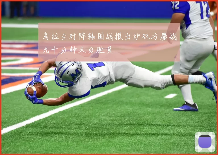 乌拉圭对阵韩国战报出炉双方鏖战九十分钟未分胜负