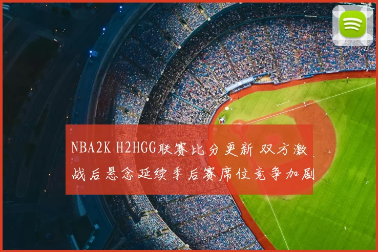 NBA2K H2HGG联赛比分更新 双方激战后悬念延续季后赛席位竞争加剧