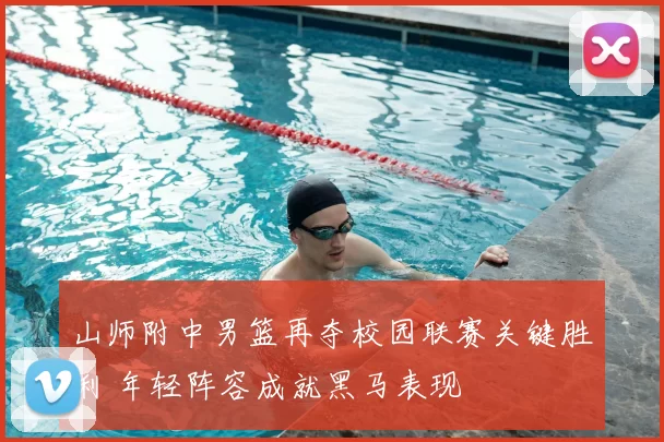 山师附中男篮再夺校园联赛关键胜利 年轻阵容成就黑马表现