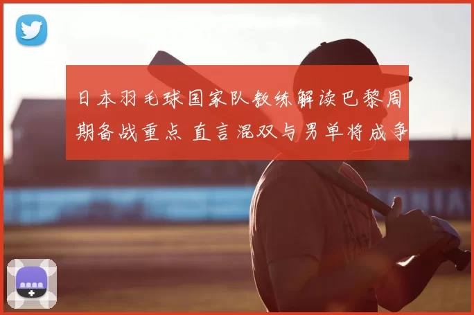日本羽毛球国家队教练解读巴黎周期备战重点 直言混双与男单将成争牌关键
