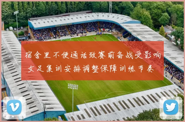 宿舍里不便通话致赛前备战受影响 女足集训安排调整保障训练节奏