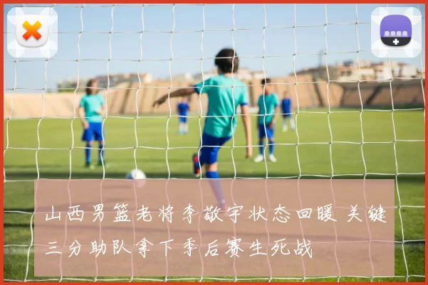 山西男篮老将李敬宇状态回暖 关键三分助队拿下季后赛生死战