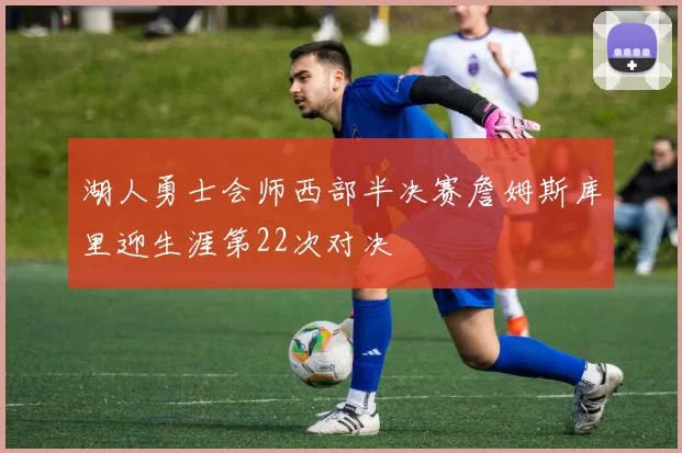 湖人勇士会师西部半决赛詹姆斯库里迎生涯第22次对决