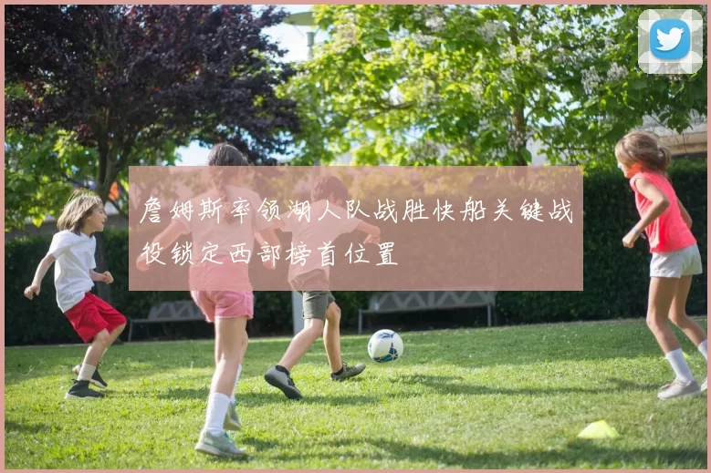 詹姆斯率领湖人队战胜快船关键战役锁定西部榜首位置