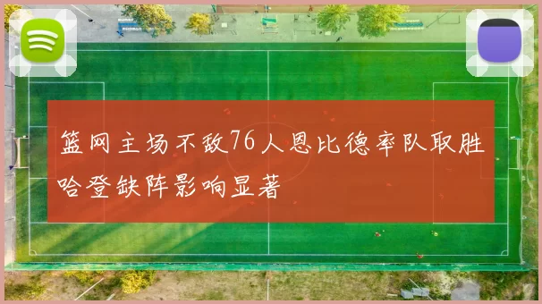篮网主场不敌76人恩比德率队取胜哈登缺阵影响显著