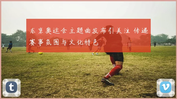 东京奥运会主题曲发布引关注 传递赛事氛围与文化特色