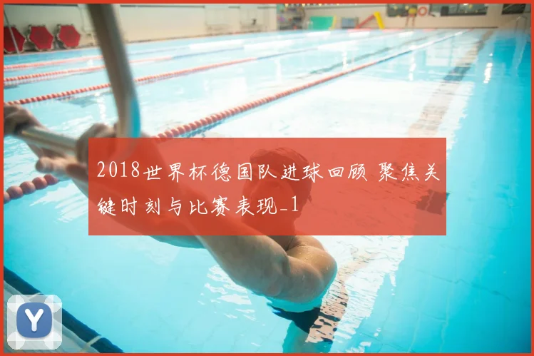 2018世界杯德国队进球回顾 聚焦关键时刻与比赛表现_1