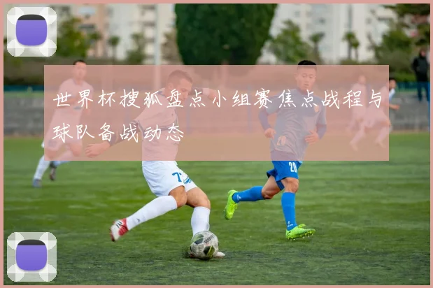 世界杯搜狐盘点小组赛焦点战程与球队备战动态