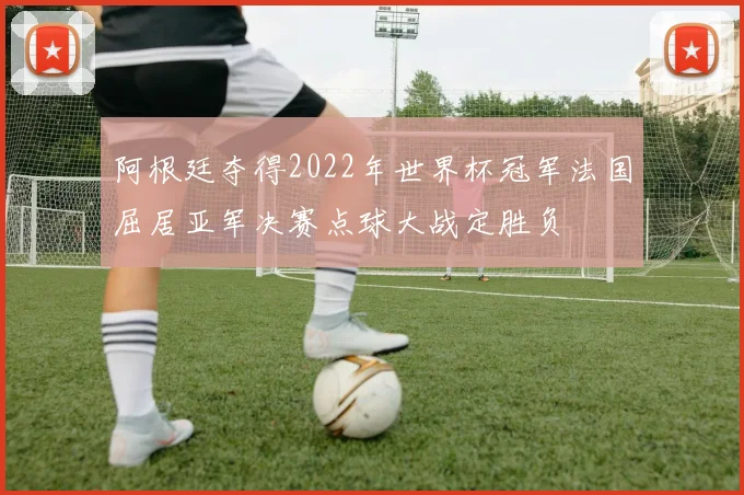 阿根廷夺得2022年世界杯冠军法国屈居亚军决赛点球大战定胜负