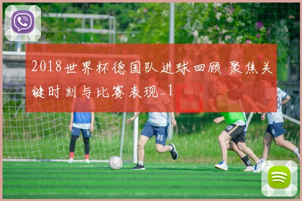 2018世界杯德国队进球回顾 聚焦关键时刻与比赛表现_1