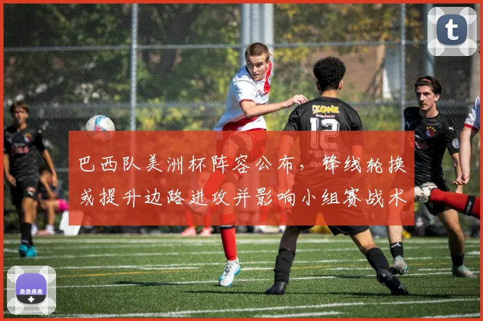 巴西队美洲杯阵容公布,锋线轮换或提升边路进攻并影响小组赛战术