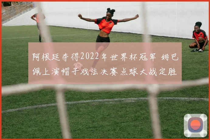 阿根廷夺得2022年世界杯冠军 姆巴佩上演帽子戏法决赛点球大战定胜负