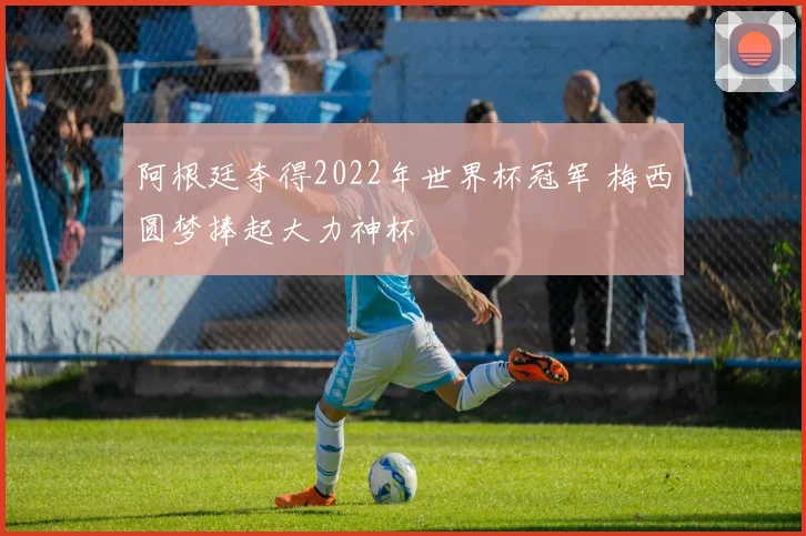 阿根廷夺得2022年世界杯冠军 梅西圆梦捧起大力神杯