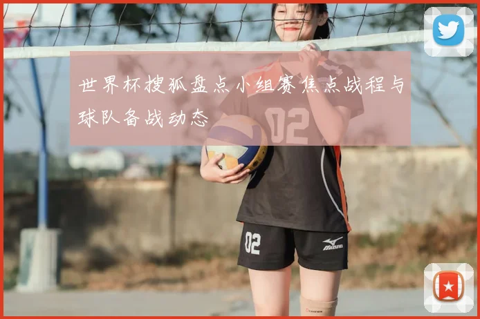 世界杯搜狐盘点小组赛焦点战程与球队备战动态