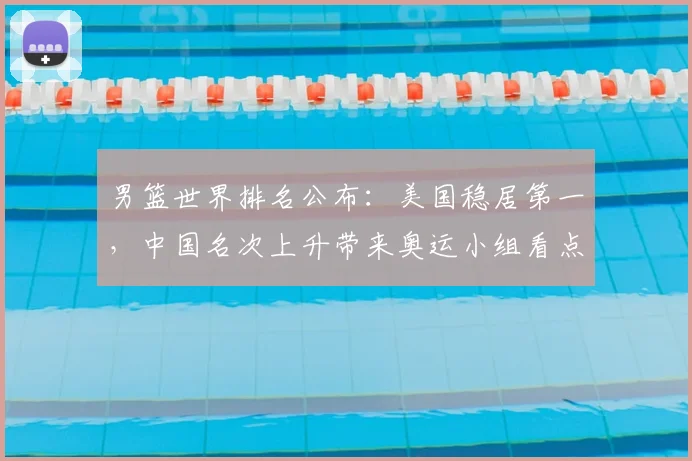 男篮世界排名公布：美国稳居第一，中国名次上升带来奥运小组看点