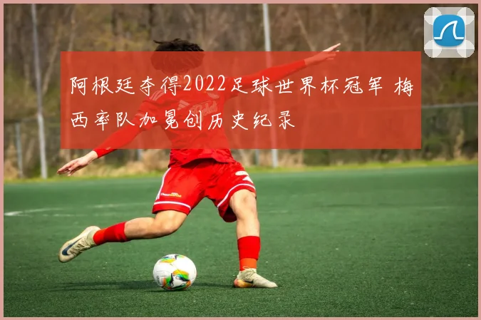阿根廷夺得2022足球世界杯冠军 梅西率队加冕创历史纪录