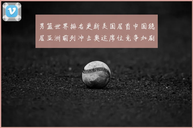 男篮世界排名更新美国居首中国稳居亚洲前列冲击奥运席位竞争加剧